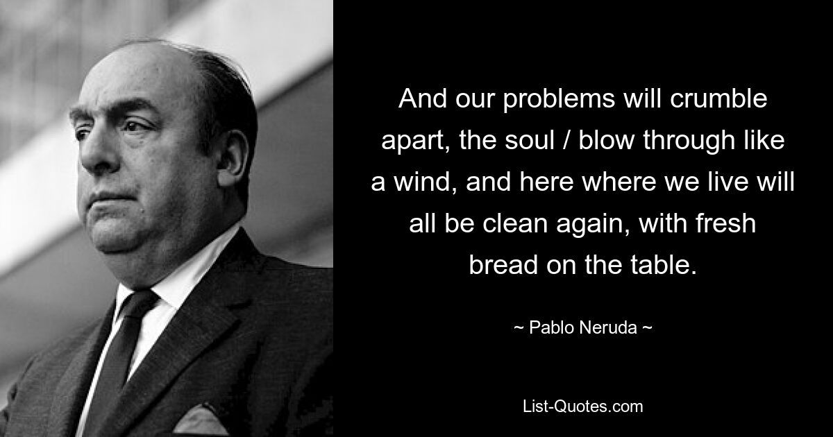 And our problems will crumble apart, the soul / blow through like a wind, and here where we live will all be clean again, with fresh bread on the table. — © Pablo Neruda