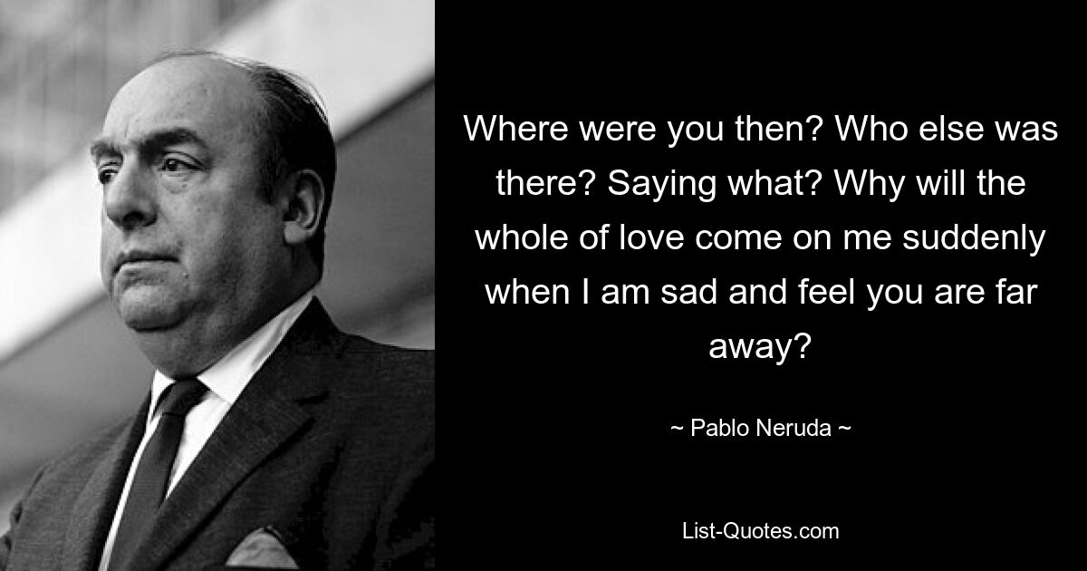 Where were you then? Who else was there? Saying what? Why will the whole of love come on me suddenly when I am sad and feel you are far away? — © Pablo Neruda