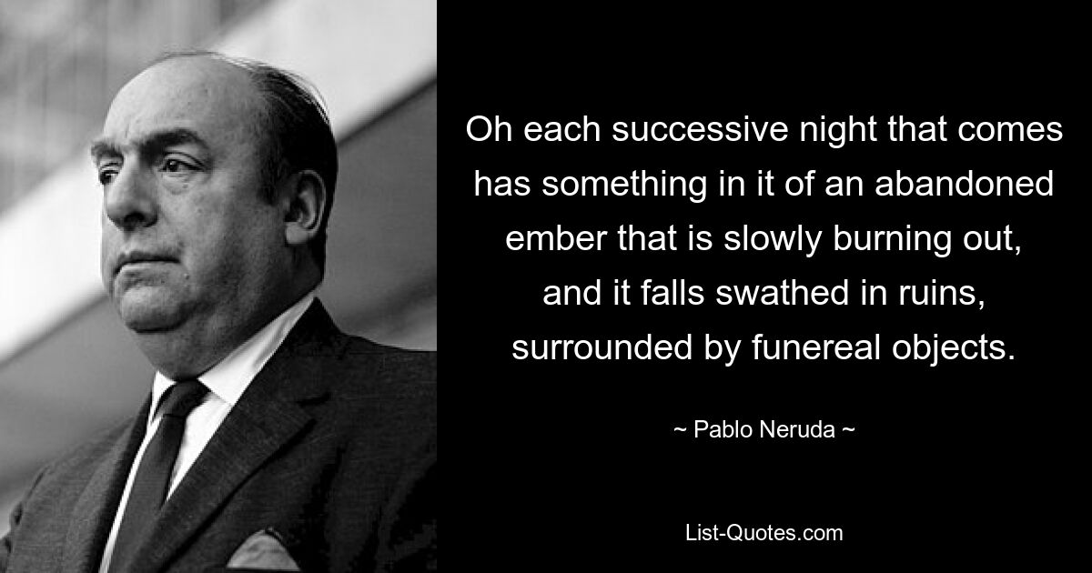 Oh each successive night that comes has something in it of an abandoned ember that is slowly burning out, and it falls swathed in ruins, surrounded by funereal objects. — © Pablo Neruda