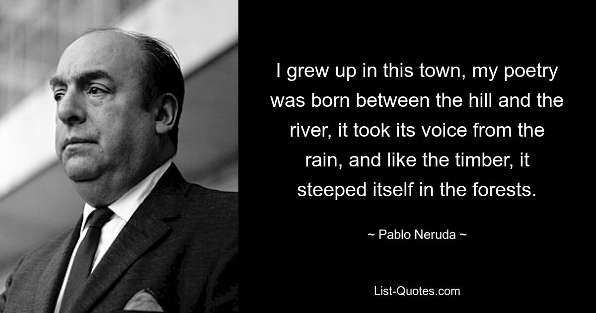 I grew up in this town, my poetry was born between the hill and the river, it took its voice from the rain, and like the timber, it steeped itself in the forests. — © Pablo Neruda