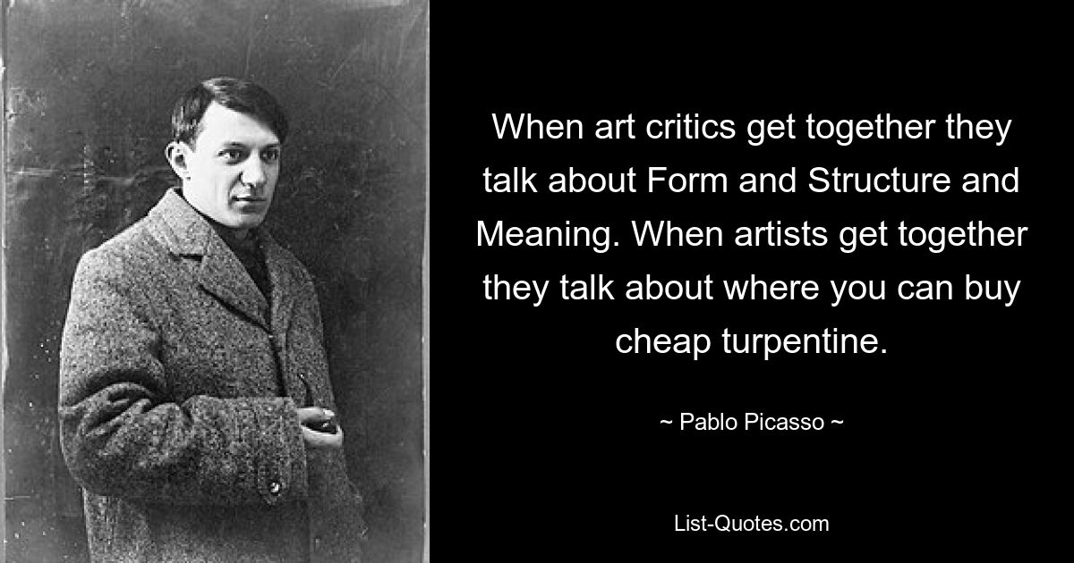 When art critics get together they talk about Form and Structure and Meaning. When artists get together they talk about where you can buy cheap turpentine. — © Pablo Picasso