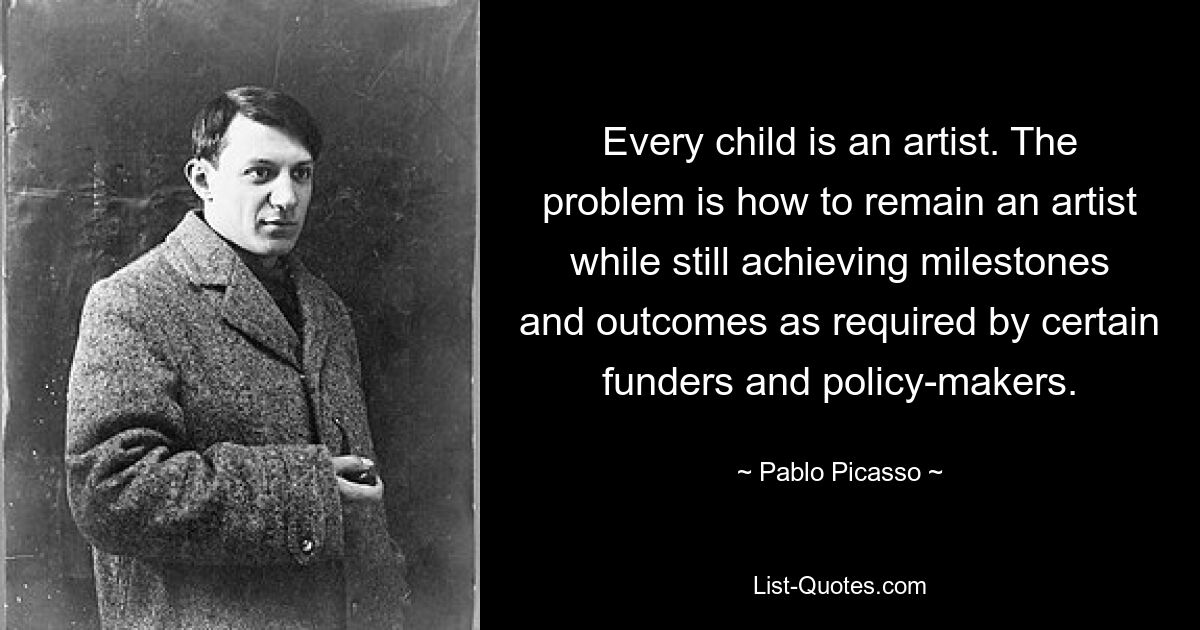 Every child is an artist. The problem is how to remain an artist while still achieving milestones and outcomes as required by certain funders and policy-makers. — © Pablo Picasso