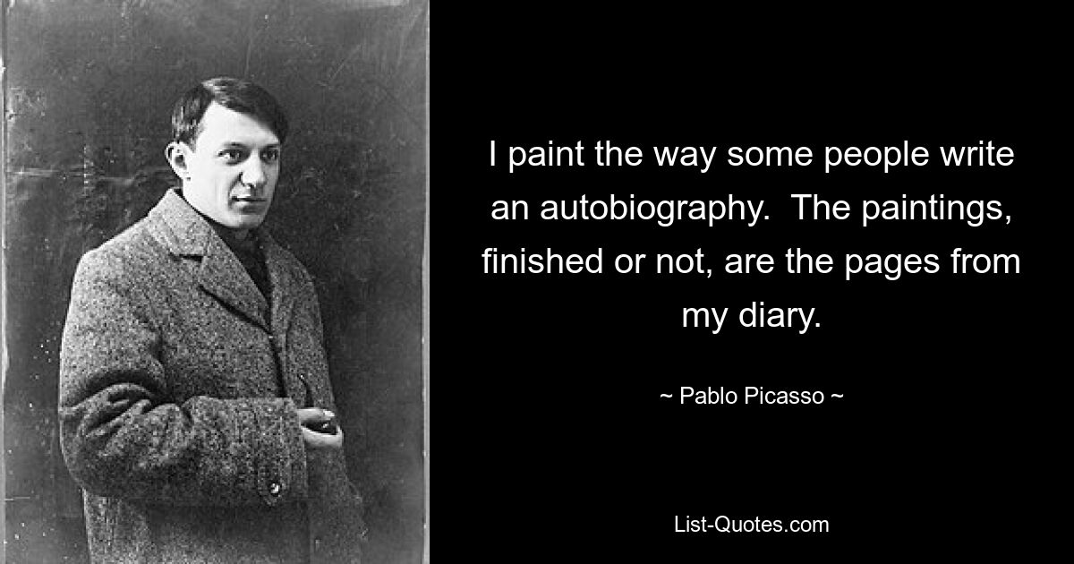 I paint the way some people write an autobiography.  The paintings, finished or not, are the pages from my diary. — © Pablo Picasso