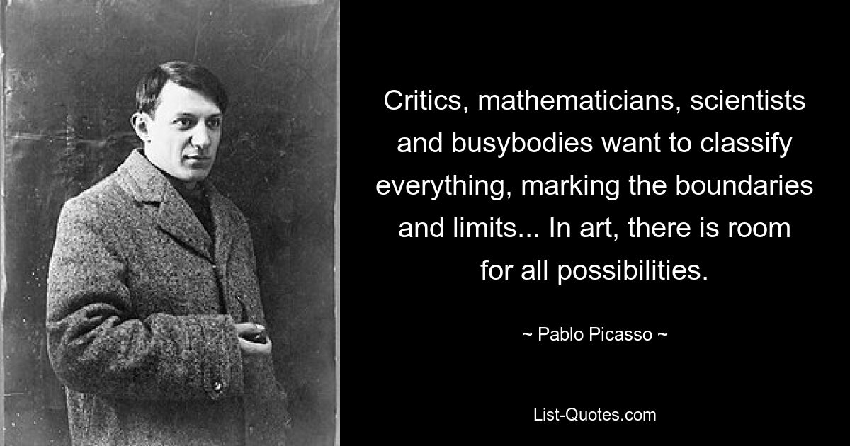 Critics, mathematicians, scientists and busybodies want to classify everything, marking the boundaries and limits... In art, there is room for all possibilities. — © Pablo Picasso