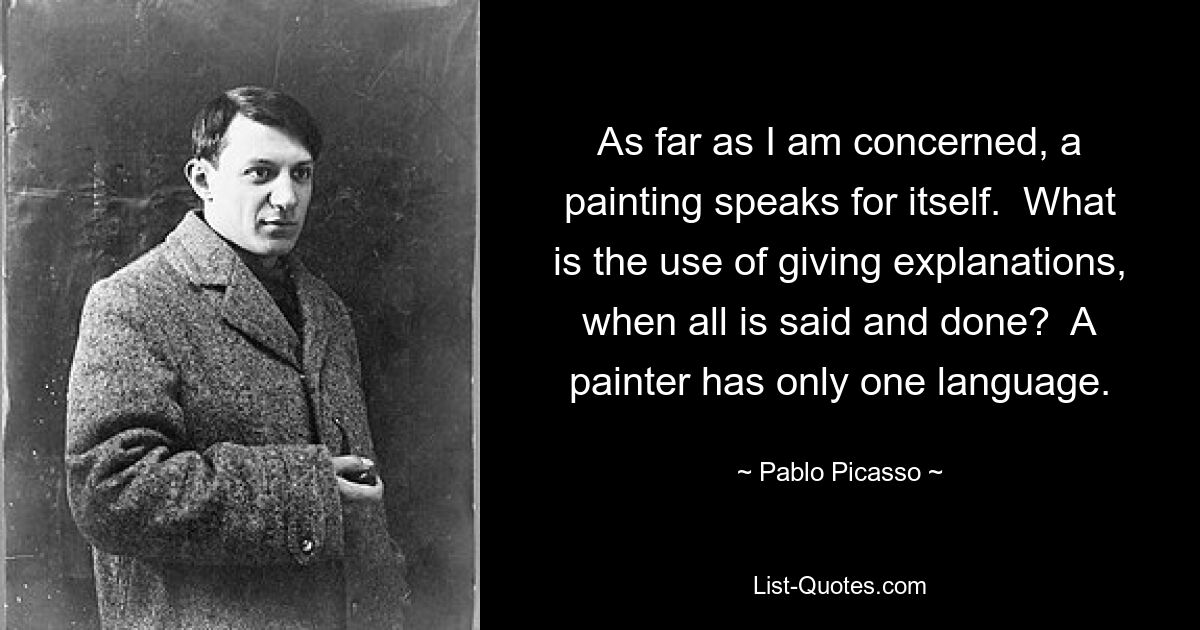 As far as I am concerned, a painting speaks for itself.  What is the use of giving explanations, when all is said and done?  A painter has only one language. — © Pablo Picasso