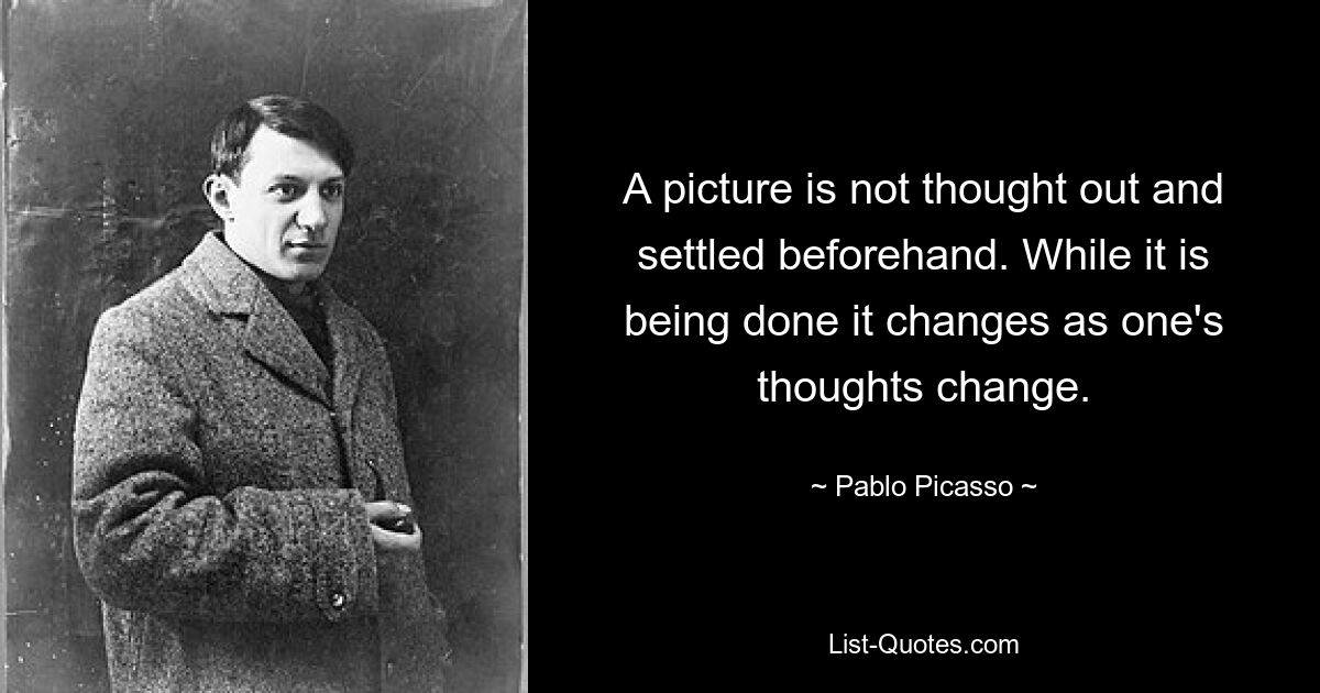 A picture is not thought out and settled beforehand. While it is being done it changes as one's thoughts change. — © Pablo Picasso