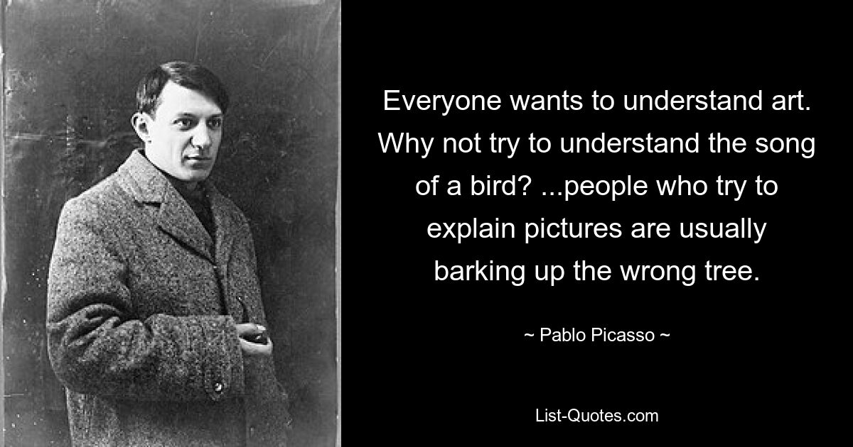 Everyone wants to understand art. Why not try to understand the song of a bird? ...people who try to explain pictures are usually barking up the wrong tree. — © Pablo Picasso