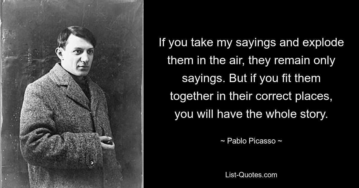 If you take my sayings and explode them in the air, they remain only sayings. But if you fit them together in their correct places, you will have the whole story. — © Pablo Picasso