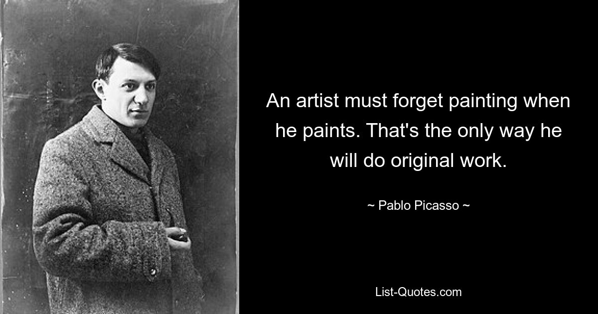 An artist must forget painting when he paints. That's the only way he will do original work. — © Pablo Picasso