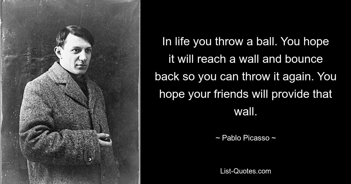 In life you throw a ball. You hope it will reach a wall and bounce back so you can throw it again. You hope your friends will provide that wall. — © Pablo Picasso