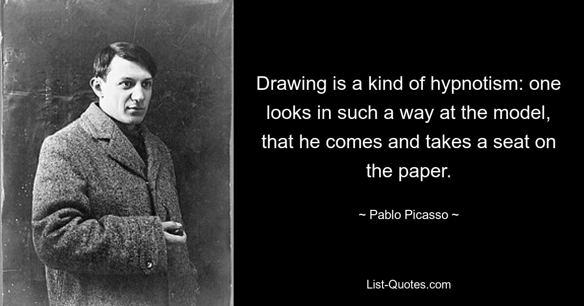 Drawing is a kind of hypnotism: one looks in such a way at the model, that he comes and takes a seat on the paper. — © Pablo Picasso