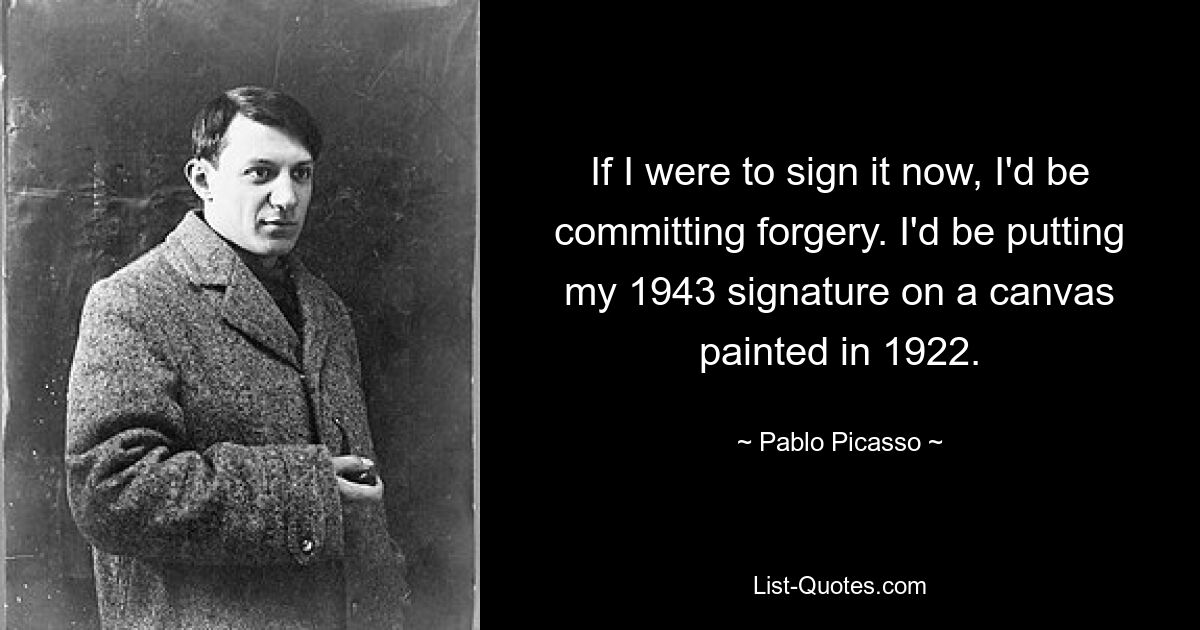 If I were to sign it now, I'd be committing forgery. I'd be putting my 1943 signature on a canvas painted in 1922. — © Pablo Picasso