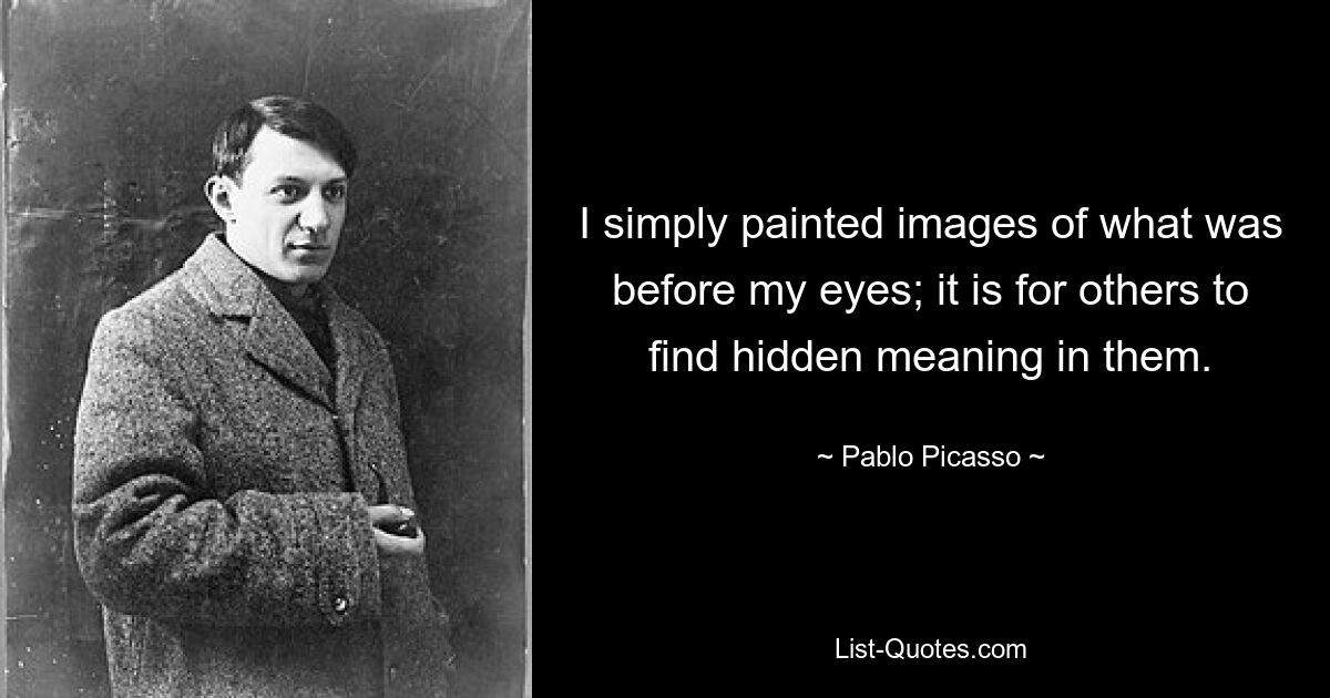 I simply painted images of what was before my eyes; it is for others to find hidden meaning in them. — © Pablo Picasso