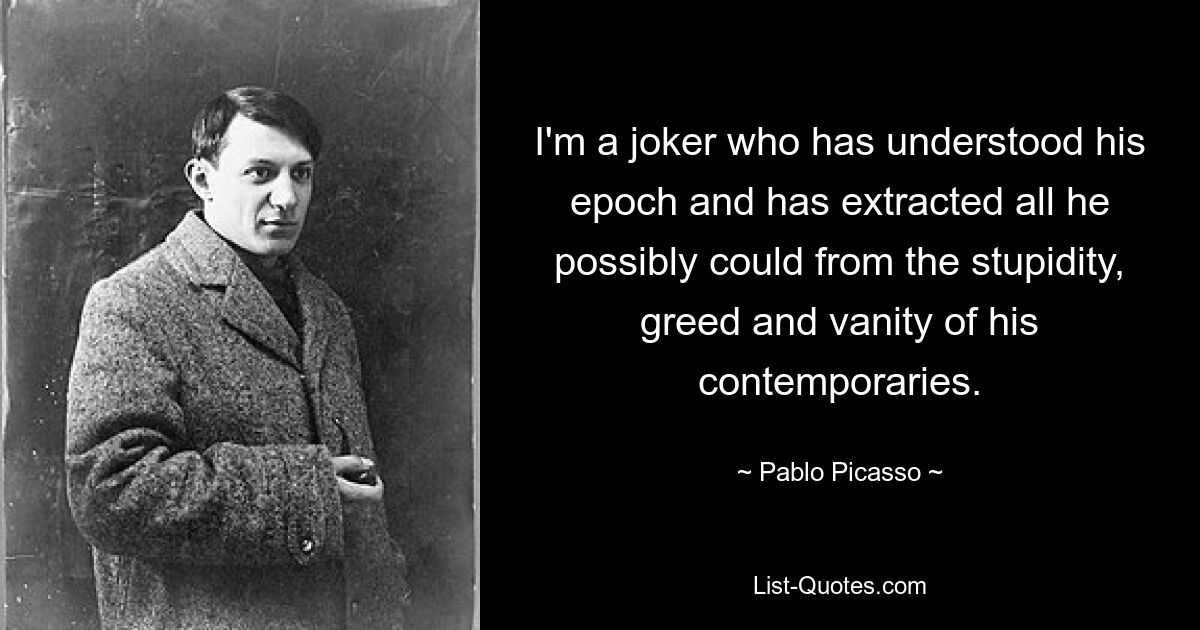 I'm a joker who has understood his epoch and has extracted all he possibly could from the stupidity, greed and vanity of his contemporaries. — © Pablo Picasso