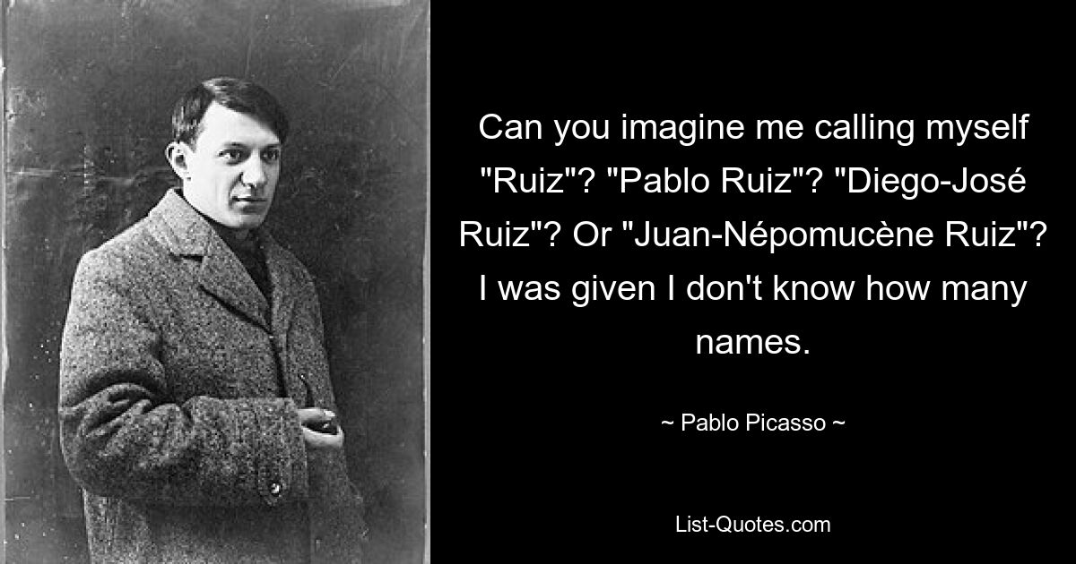 Can you imagine me calling myself "Ruiz"? "Pablo Ruiz"? "Diego-José Ruiz"? Or "Juan-Népomucène Ruiz"? I was given I don't know how many names. — © Pablo Picasso