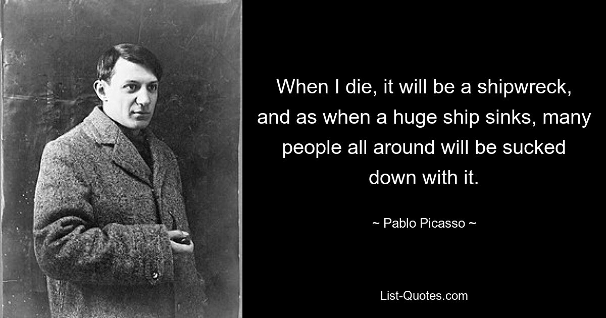 When I die, it will be a shipwreck, and as when a huge ship sinks, many people all around will be sucked down with it. — © Pablo Picasso