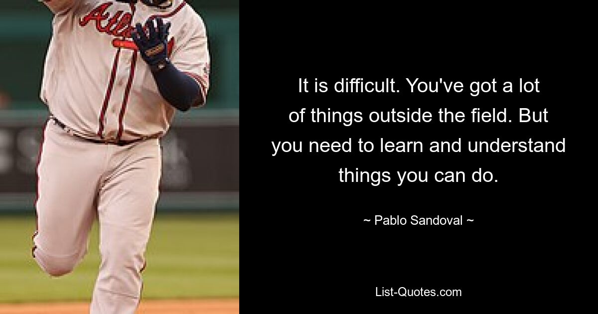 It is difficult. You've got a lot of things outside the field. But you need to learn and understand things you can do. — © Pablo Sandoval