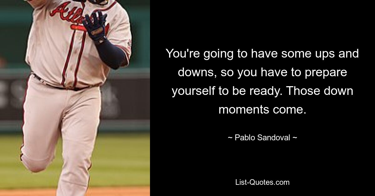 You're going to have some ups and downs, so you have to prepare yourself to be ready. Those down moments come. — © Pablo Sandoval