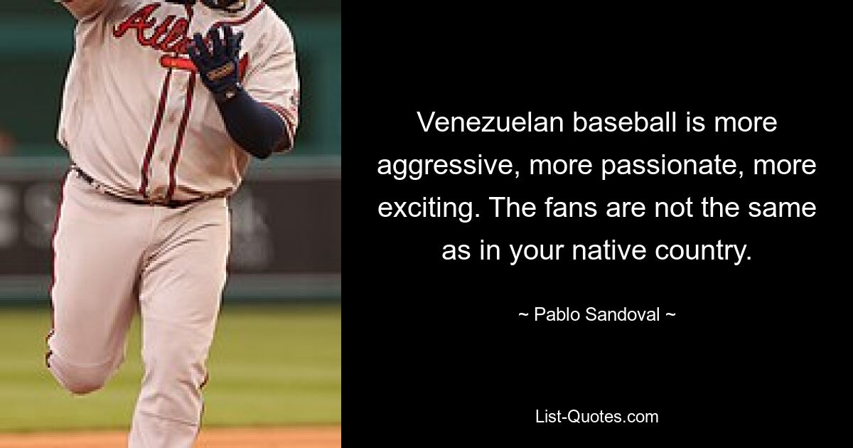 Venezuelan baseball is more aggressive, more passionate, more exciting. The fans are not the same as in your native country. — © Pablo Sandoval