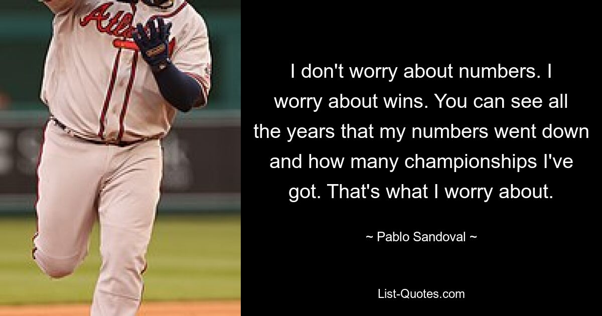 I don't worry about numbers. I worry about wins. You can see all the years that my numbers went down and how many championships I've got. That's what I worry about. — © Pablo Sandoval