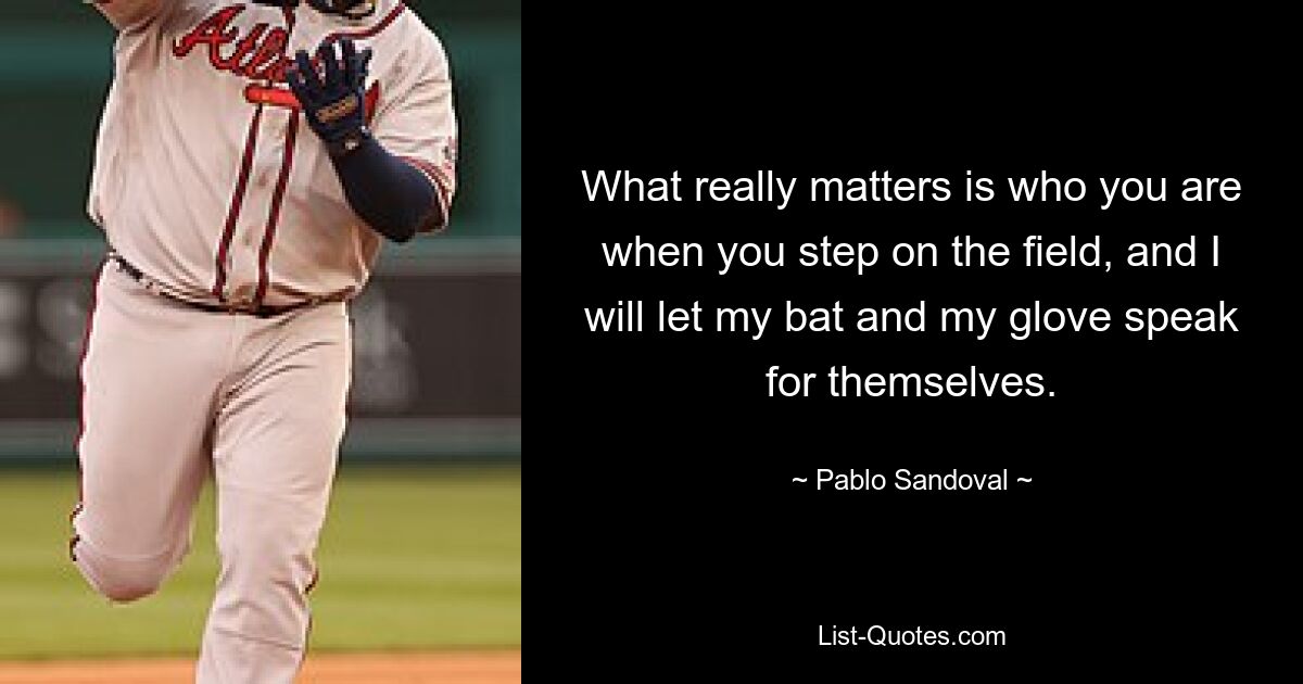 What really matters is who you are when you step on the field, and I will let my bat and my glove speak for themselves. — © Pablo Sandoval