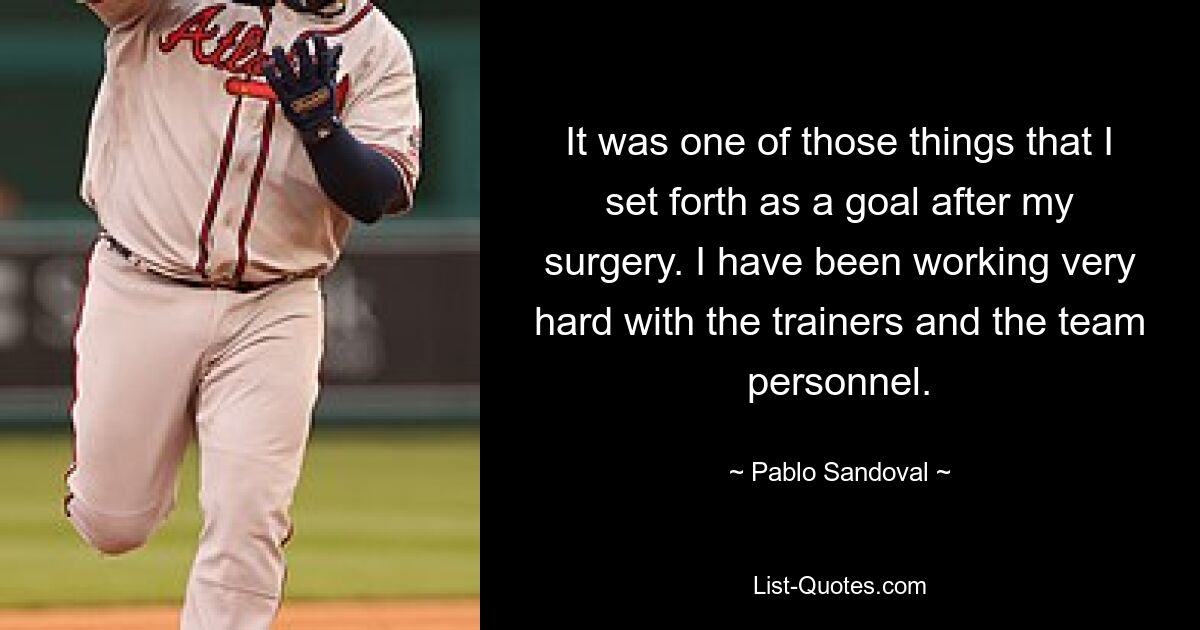 It was one of those things that I set forth as a goal after my surgery. I have been working very hard with the trainers and the team personnel. — © Pablo Sandoval