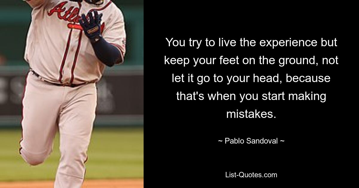 You try to live the experience but keep your feet on the ground, not let it go to your head, because that's when you start making mistakes. — © Pablo Sandoval