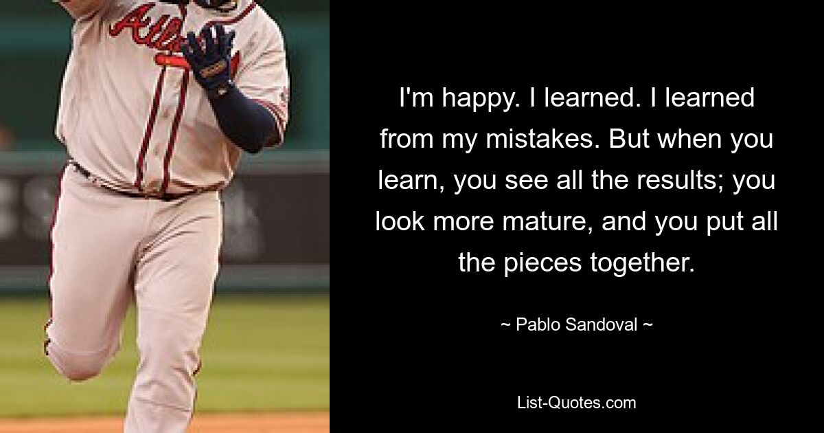 I'm happy. I learned. I learned from my mistakes. But when you learn, you see all the results; you look more mature, and you put all the pieces together. — © Pablo Sandoval