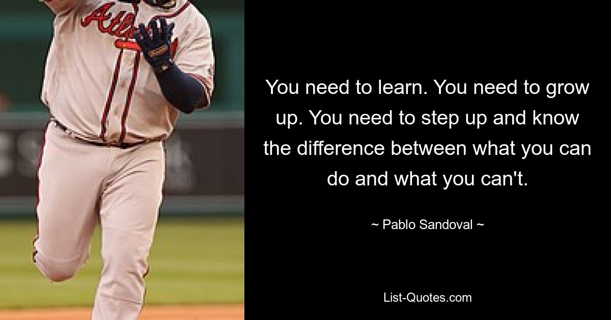 You need to learn. You need to grow up. You need to step up and know the difference between what you can do and what you can't. — © Pablo Sandoval