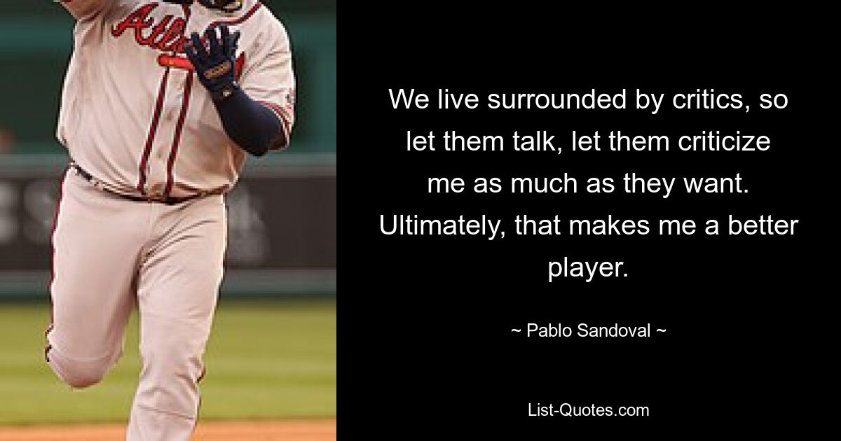 We live surrounded by critics, so let them talk, let them criticize me as much as they want. Ultimately, that makes me a better player. — © Pablo Sandoval