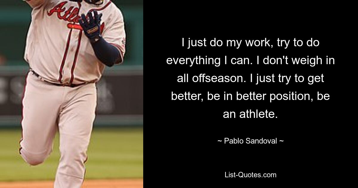 I just do my work, try to do everything I can. I don't weigh in all offseason. I just try to get better, be in better position, be an athlete. — © Pablo Sandoval