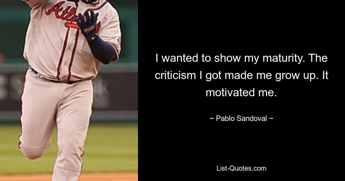 I wanted to show my maturity. The criticism I got made me grow up. It motivated me. — © Pablo Sandoval