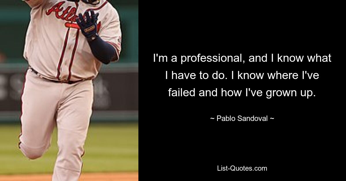 I'm a professional, and I know what I have to do. I know where I've failed and how I've grown up. — © Pablo Sandoval