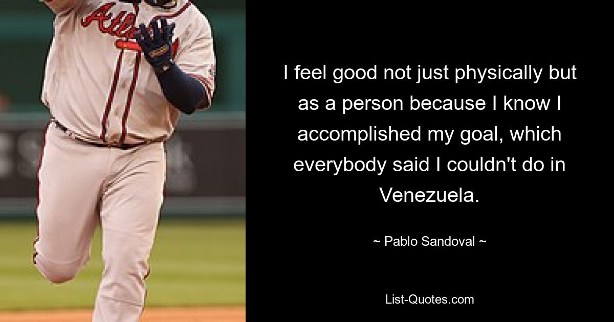 I feel good not just physically but as a person because I know I accomplished my goal, which everybody said I couldn't do in Venezuela. — © Pablo Sandoval