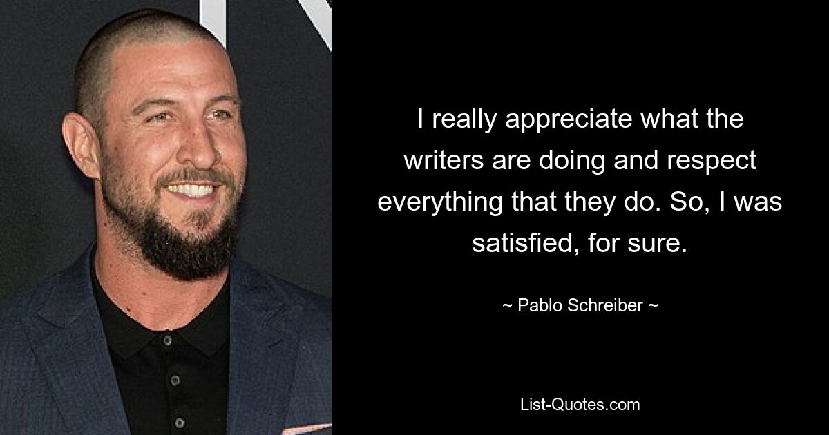 I really appreciate what the writers are doing and respect everything that they do. So, I was satisfied, for sure. — © Pablo Schreiber