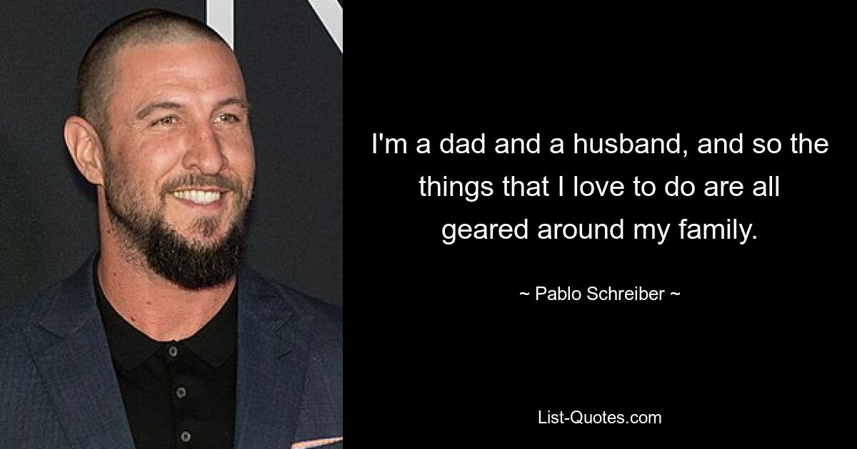 I'm a dad and a husband, and so the things that I love to do are all geared around my family. — © Pablo Schreiber