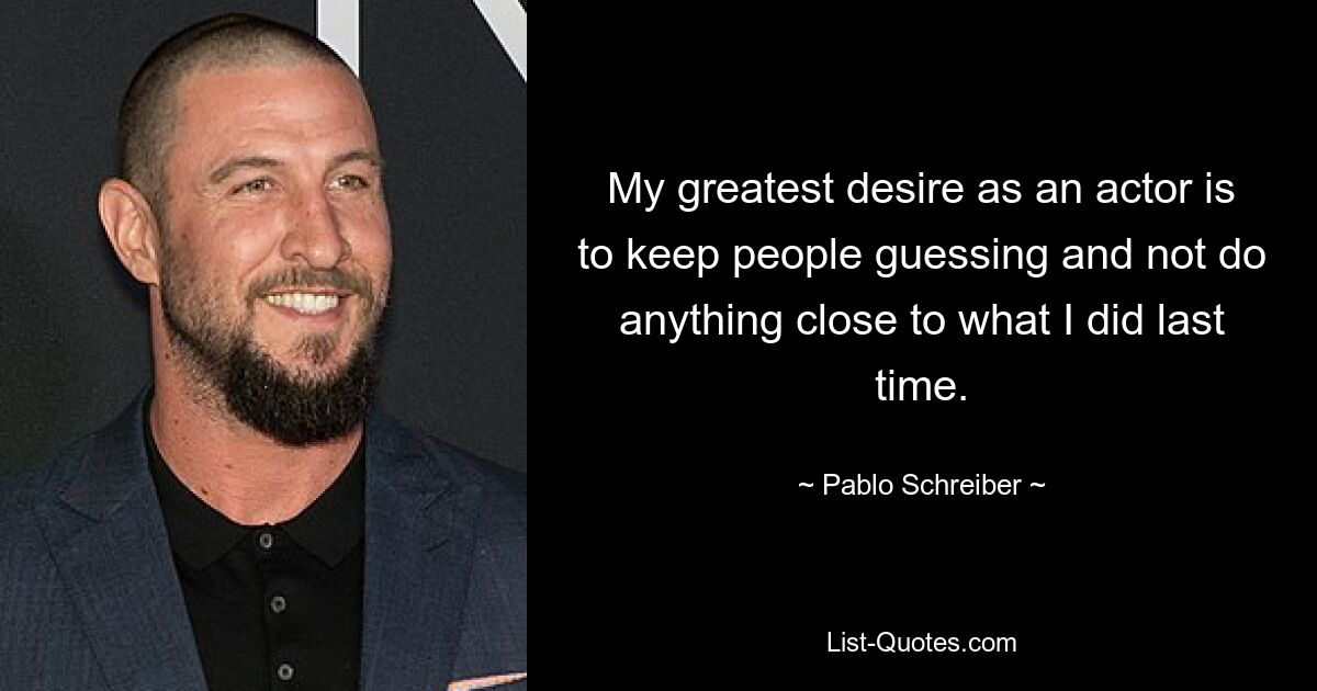 My greatest desire as an actor is to keep people guessing and not do anything close to what I did last time. — © Pablo Schreiber