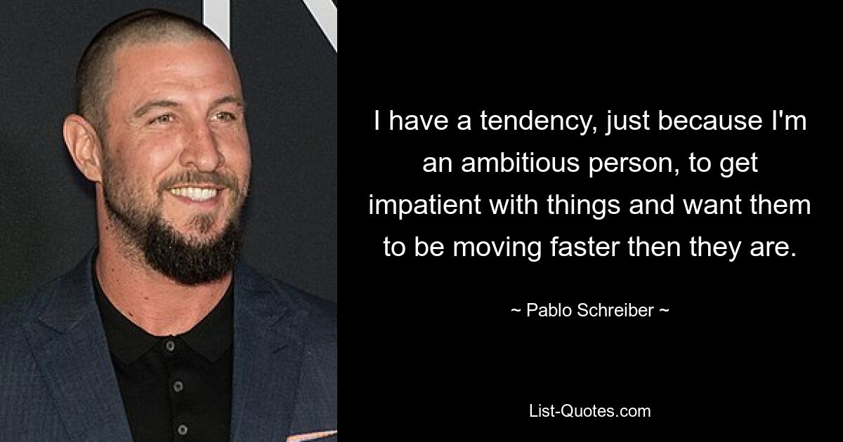 I have a tendency, just because I'm an ambitious person, to get impatient with things and want them to be moving faster then they are. — © Pablo Schreiber