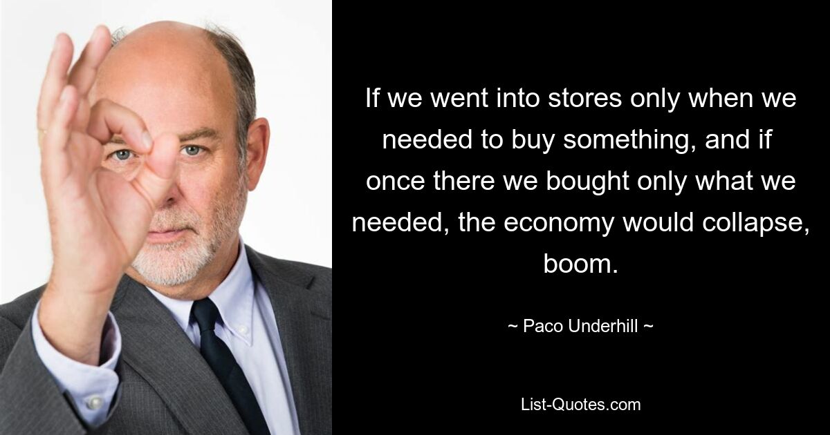 If we went into stores only when we needed to buy something, and if  once there we bought only what we needed, the economy would collapse, boom. — © Paco Underhill