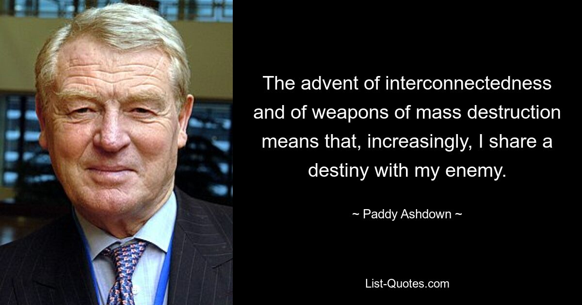 The advent of interconnectedness and of weapons of mass destruction means that, increasingly, I share a destiny with my enemy. — © Paddy Ashdown