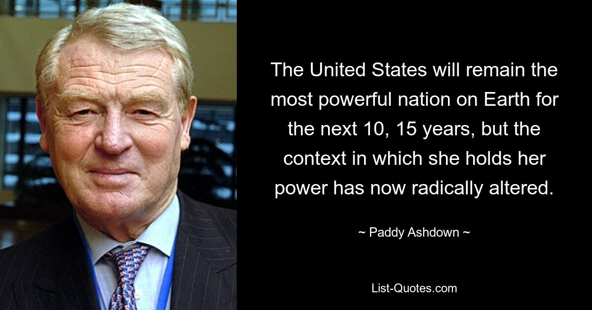 The United States will remain the most powerful nation on Earth for the next 10, 15 years, but the context in which she holds her power has now radically altered. — © Paddy Ashdown