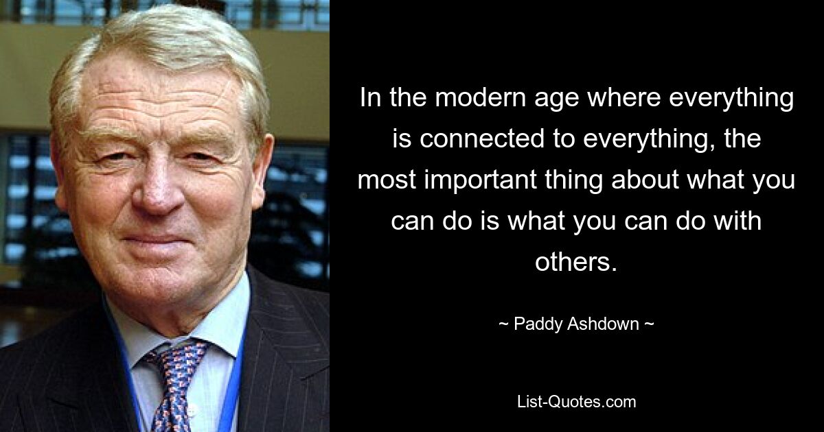 In the modern age where everything is connected to everything, the most important thing about what you can do is what you can do with others. — © Paddy Ashdown