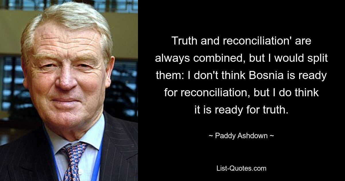 Truth and reconciliation' are always combined, but I would split them: I don't think Bosnia is ready for reconciliation, but I do think it is ready for truth. — © Paddy Ashdown