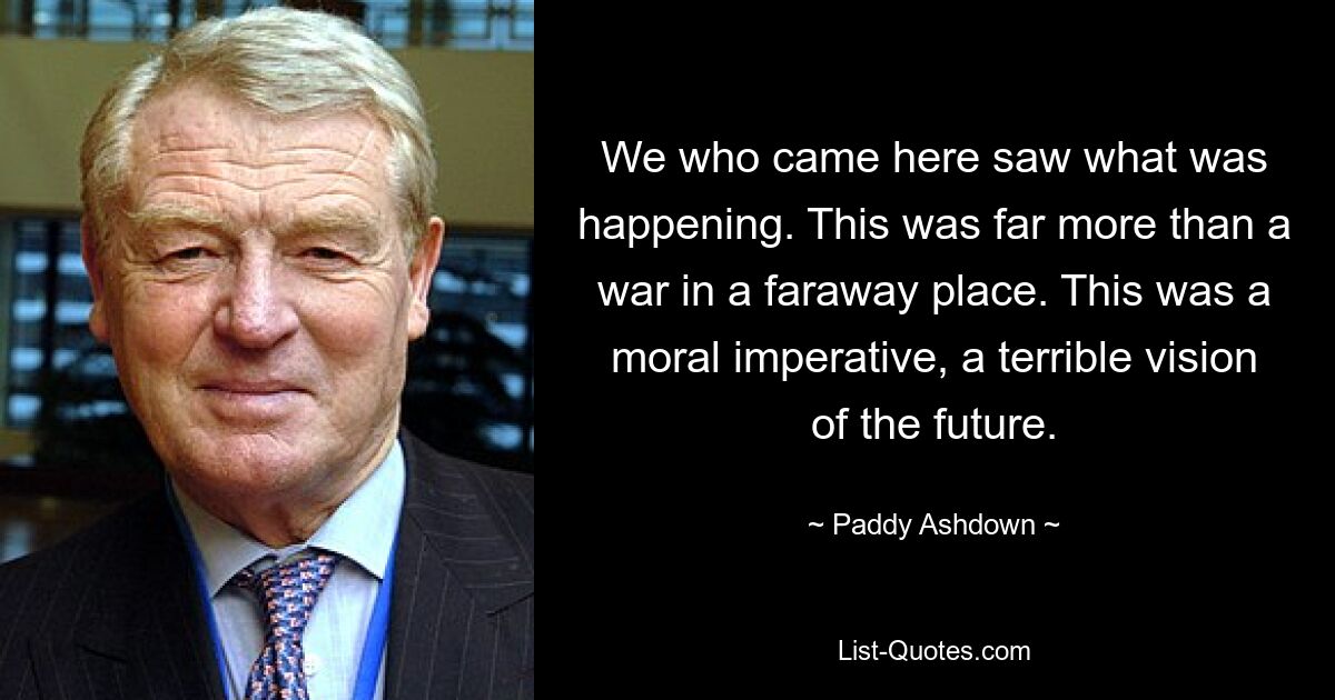 We who came here saw what was happening. This was far more than a war in a faraway place. This was a moral imperative, a terrible vision of the future. — © Paddy Ashdown