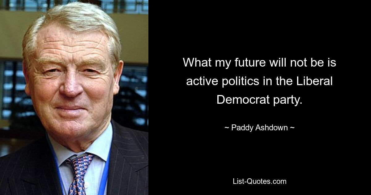 Was meine Zukunft nicht sein wird, ist eine aktive Politik in der Liberaldemokratischen Partei. — © Paddy Ashdown