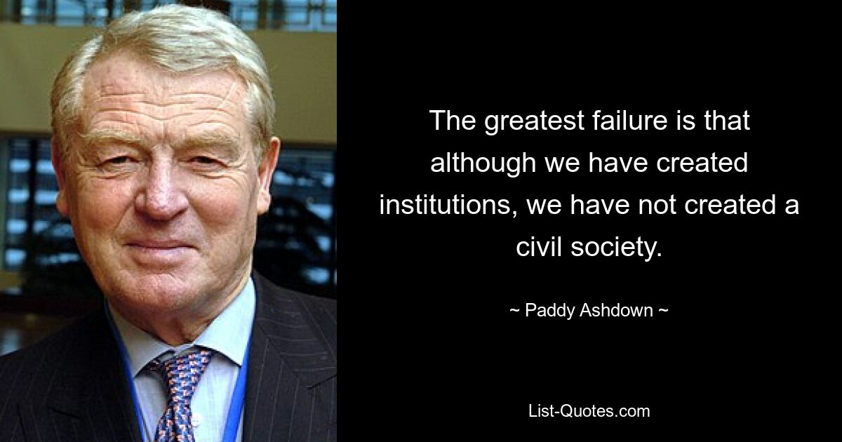 The greatest failure is that although we have created institutions, we have not created a civil society. — © Paddy Ashdown