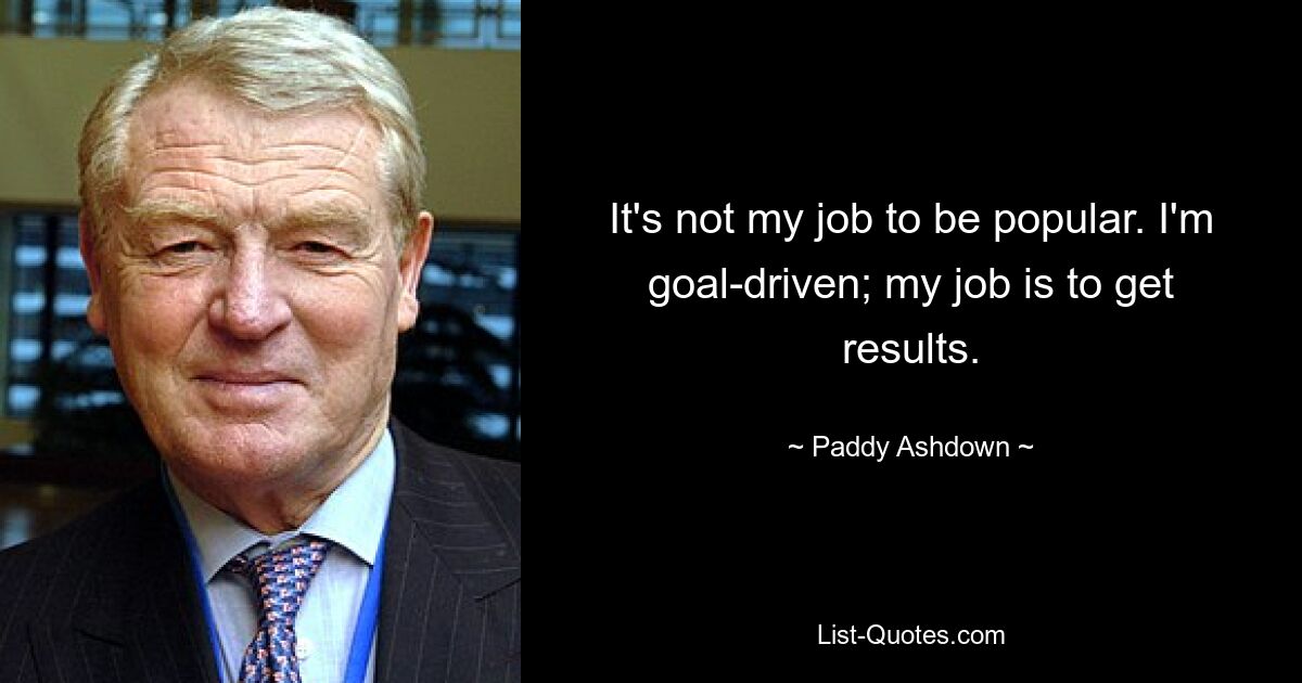 It's not my job to be popular. I'm goal-driven; my job is to get results. — © Paddy Ashdown