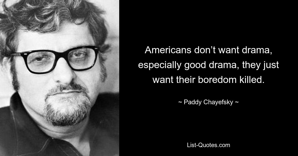 Americans don’t want drama, especially good drama, they just want their boredom killed. — © Paddy Chayefsky