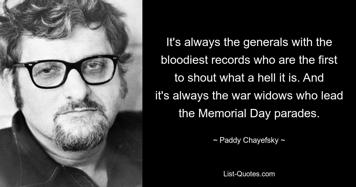 It's always the generals with the bloodiest records who are the first to shout what a hell it is. And it's always the war widows who lead the Memorial Day parades. — © Paddy Chayefsky