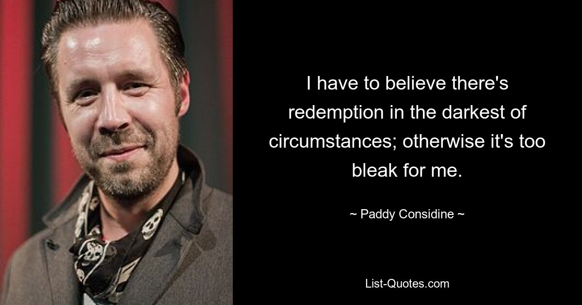 I have to believe there's redemption in the darkest of circumstances; otherwise it's too bleak for me. — © Paddy Considine